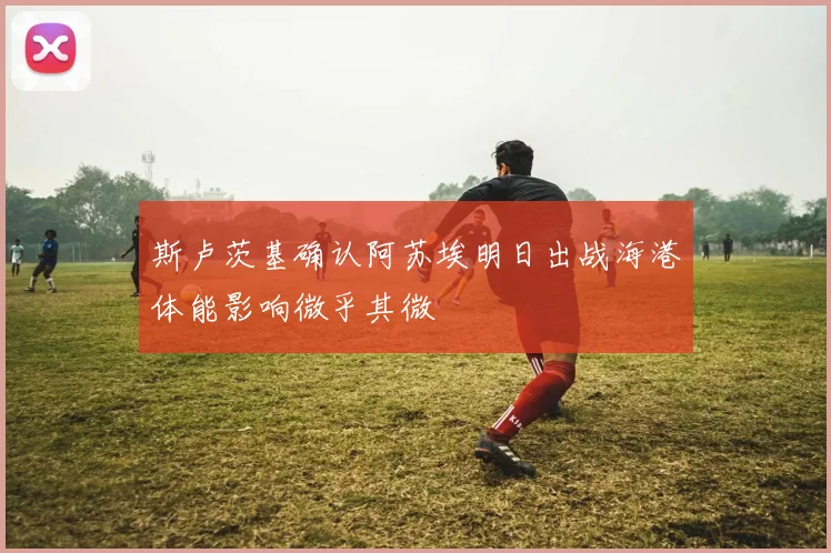 斯卢茨基确认阿苏埃明日出战海港体能影响微乎其微