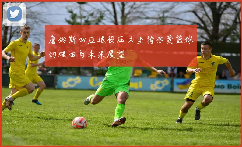 詹姆斯回应退役压力坚持热爱篮球的理由与未来展望