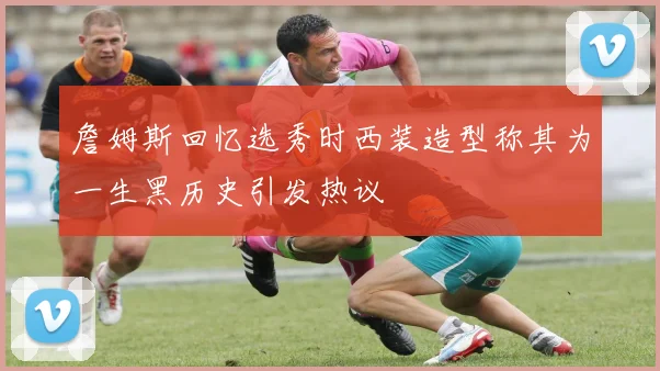 詹姆斯回忆选秀时西装造型称其为一生黑历史引发热议