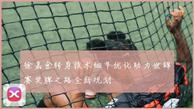 徐嘉余转身技术细节优化助力世锦赛奖牌之路全新规划