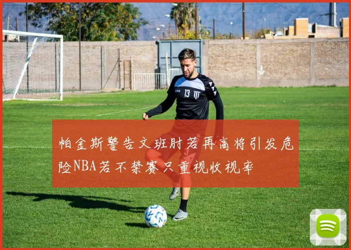帕金斯警告文班肘若再高将引发危险NBA若不禁赛只重视收视率