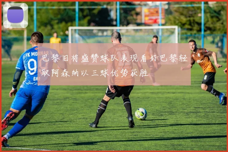 巴黎旧将盛赞球队表现看好巴黎轻取阿森纳以三球优势获胜
