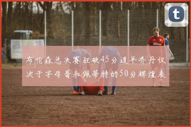 布伦森总决赛狂砍45分追平乔丹仅次于字母哥和佩蒂特的50分辉煌表现