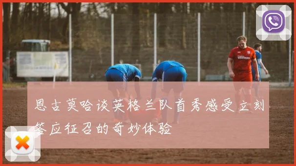 恩古莫哈谈英格兰队首秀感受立刻答应征召的奇妙体验