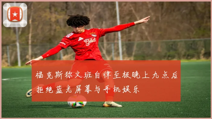 福克斯称文班自律至极晚上九点后拒绝蓝光屏幕与手机娱乐