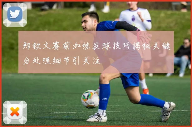 郑钦文赛前加练发球技巧揭秘关键分处理细节引关注