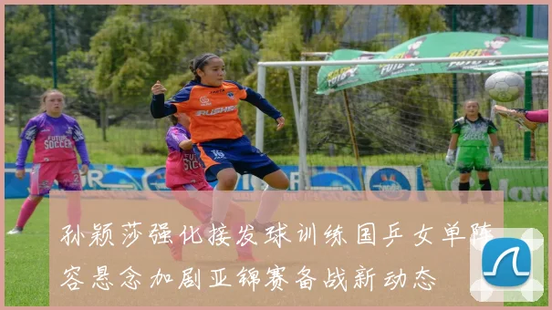 孙颖莎强化接发球训练国乒女单阵容悬念加剧亚锦赛备战新动态