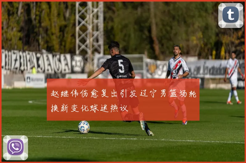 赵继伟伤愈复出引发辽宁男篮场轮换新变化球迷热议