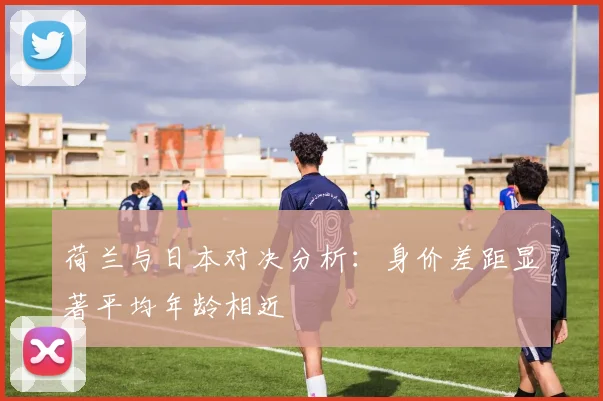 荷兰与日本对决分析：身价差距显著平均年龄相近