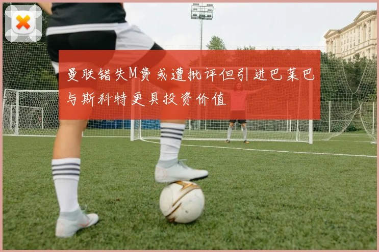 曼联错失M费或遭批评但引进巴莱巴与斯科特更具投资价值