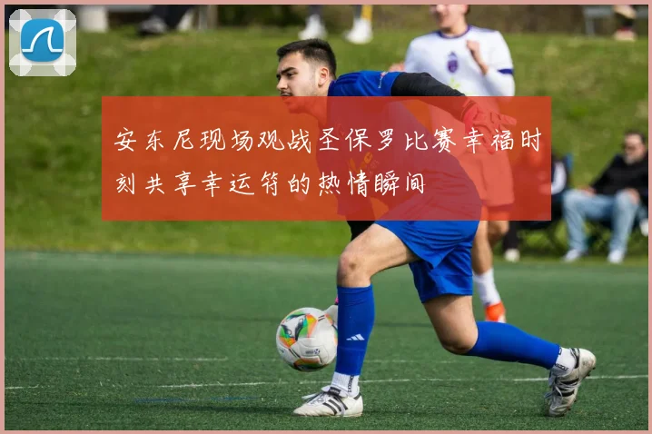 安东尼现场观战圣保罗比赛幸福时刻共享幸运符的热情瞬间