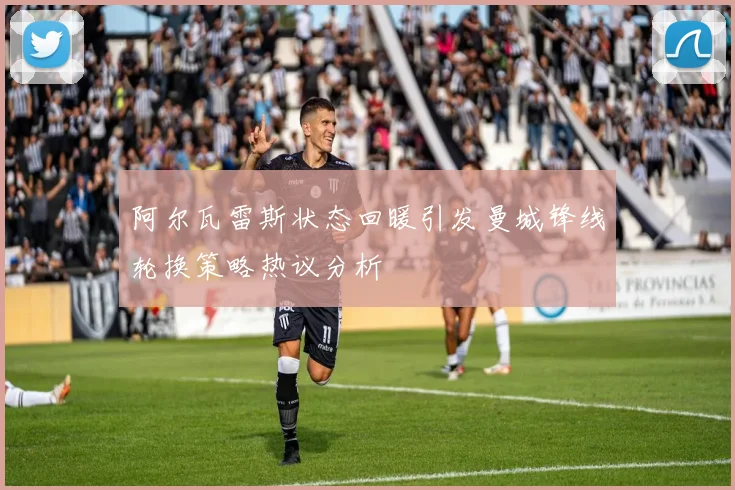 阿尔瓦雷斯状态回暖引发曼城锋线轮换策略热议分析