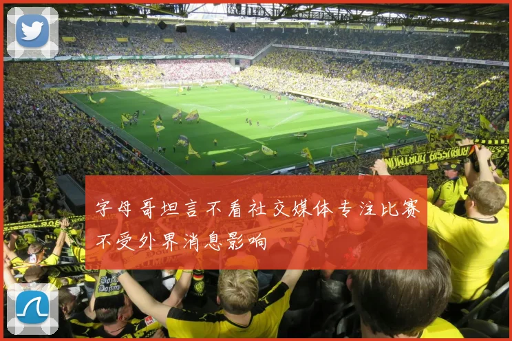 字母哥坦言不看社交媒体专注比赛不受外界消息影响