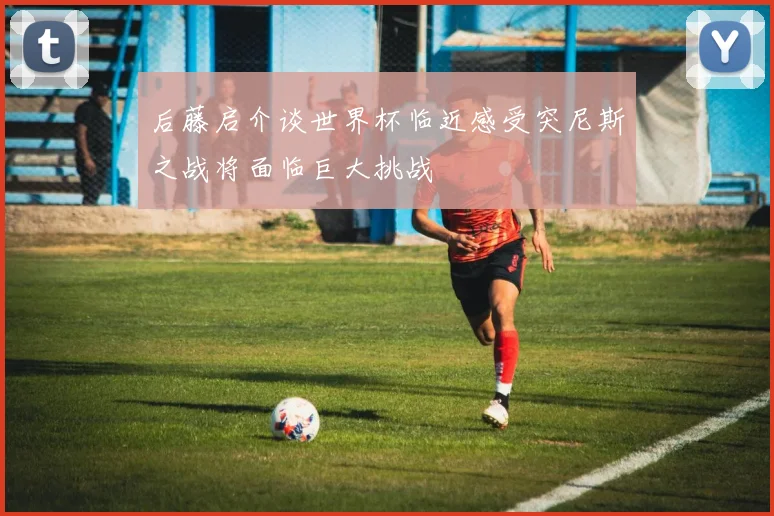 后藤启介谈世界杯临近感受突尼斯之战将面临巨大挑战