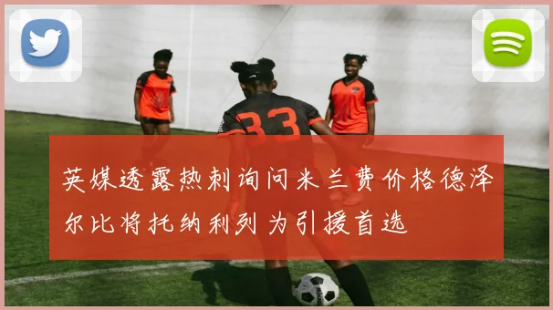 英媒透露热刺询问米兰费价格德泽尔比将托纳利列为引援首选