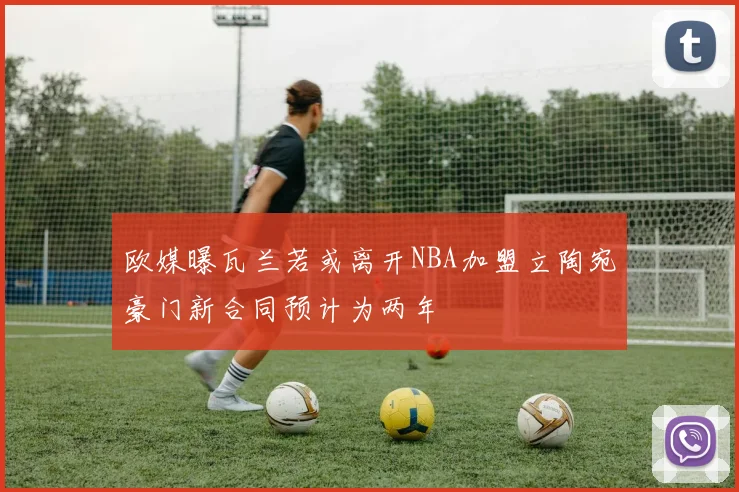 欧媒曝瓦兰若或离开NBA加盟立陶宛豪门新合同预计为两年