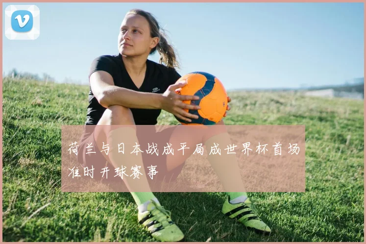 荷兰与日本战成平局成世界杯首场准时开球赛事