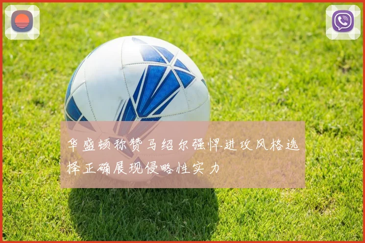 华盛顿称赞马绍尔强悍进攻风格选择正确展现侵略性实力