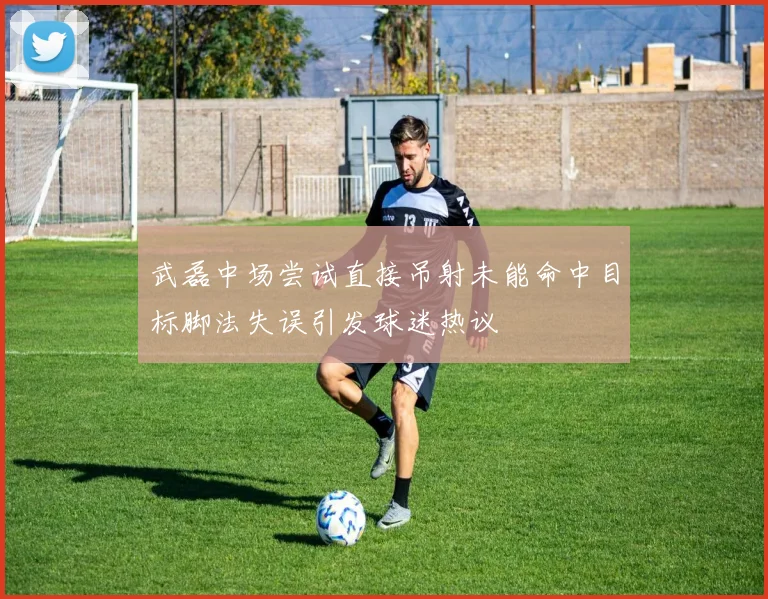 武磊中场尝试直接吊射未能命中目标脚法失误引发球迷热议