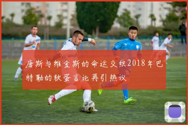 唐斯与维金斯的命运交织2018年巴特勒的软蛋言论再引热议