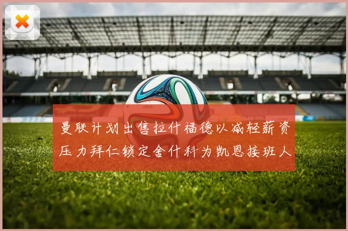 曼联计划出售拉什福德以减轻薪资压力拜仁锁定舍什科为凯恩接班人