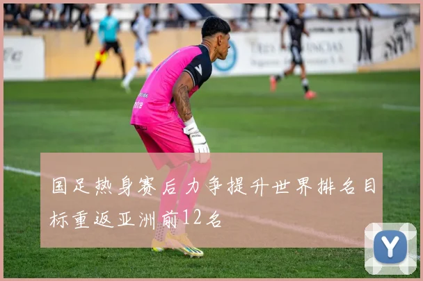 国足热身赛后力争提升世界排名目标重返亚洲前12名
