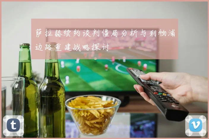萨拉赫续约谈判僵局分析与利物浦边路重建战略探讨