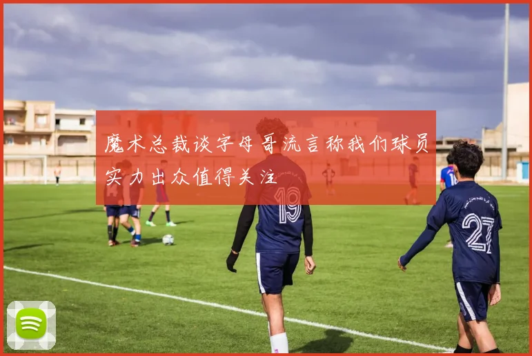 魔术总裁谈字母哥流言称我们球员实力出众值得关注
