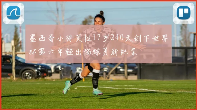 墨西哥小将莫拉17岁240天创下世界杯第六年轻出场球员新纪录
