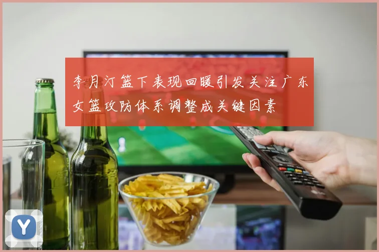 李月汀篮下表现回暖引发关注广东女篮攻防体系调整成关键因素