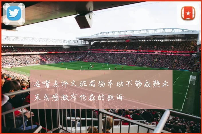 名嘴点评文班离场举动不够成熟未来或感激布伦森的教诲