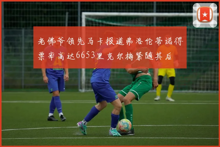 老佛爷领先马卡报道弗洛伦蒂诺得票率高达6653里克尔梅紧随其后