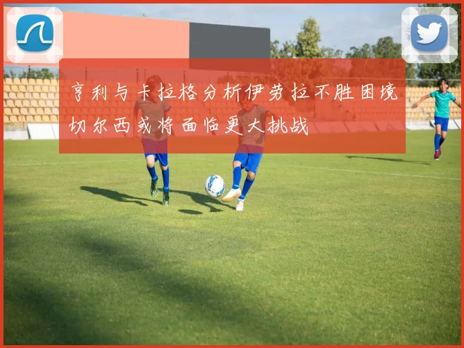 亨利与卡拉格分析伊劳拉不胜困境切尔西或将面临更大挑战