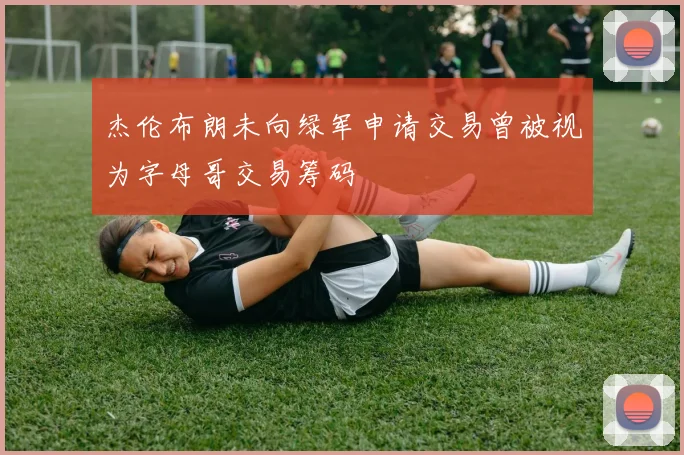 杰伦布朗未向绿军申请交易曾被视为字母哥交易筹码