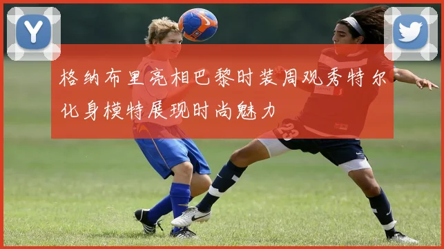 格纳布里亮相巴黎时装周观秀特尔化身模特展现时尚魅力