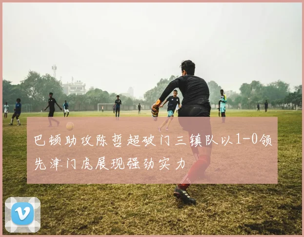 巴顿助攻陈哲超破门三镇队以1-0领先津门虎展现强劲实力