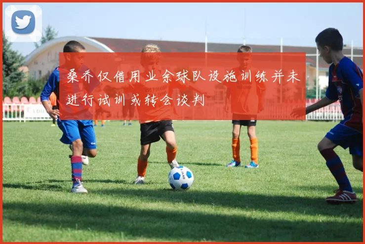 桑乔仅借用业余球队设施训练并未进行试训或转会谈判